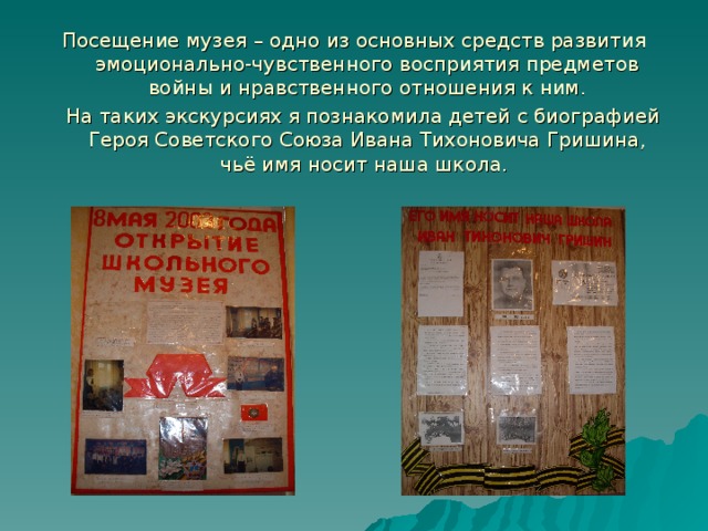 Посещение музея – одно из основных средств развития эмоционально-чувственного восприятия предметов войны и нравственного отношения к ним.  На таких экскурсиях я познакомила детей с биографией Героя Советского Союза Ивана Тихоновича Гришина, чьё имя носит наша школа. 