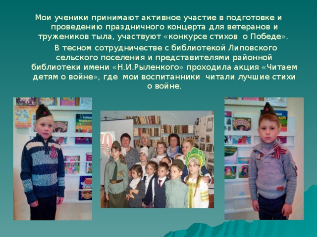 Мои ученики принимают активное участие в подготовке и проведению праздничного концерта для ветеранов и тружеников тыла, участвуют «конкурсе стихов о Победе».   В тесном сотрудничестве с библиотекой Липовского сельского поселения и представителями районной библиотеки имени «Н.И.Рыленкого» проходила акция «Читаем детям о войне», где мои воспитанники читали лучшие стихи о войне. 