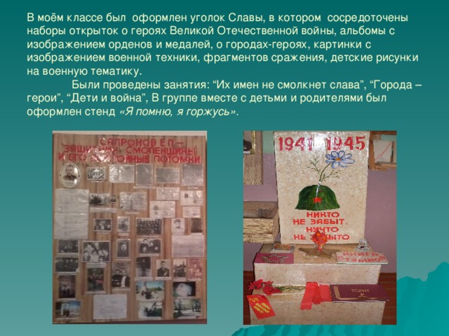 В моём классе был оформлен уголок Славы, в котором сосредоточены наборы открыток о героях Великой Отечественной войны, альбомы с изображением орденов и медалей, о городах-героях, картинки с изображением военной техники, фрагментов сражения, детские рисунки на военную тематику.  Были проведены занятия: “Их имен не смолкнет слава”, “Города – герои”, “Дети и война”, В группе вместе с детьми и родителями был оформлен стенд «Я помню, я горжусь». 
