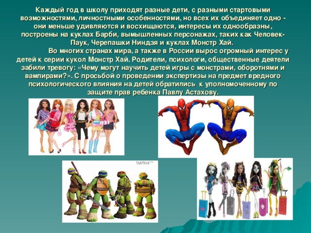 Каждый год в школу приходят разные дети, с разными стартовыми возможностями, личностными особенностями, но всех их объединяет одно - они меньше удивляются и восхищаются, интересы их однообразны, построены на куклах Барби, вымышленных персонажах, таких как Человек-Паук, Черепашки Ниндзя и куклах Монстр Хай.   Во многих странах мира, а также в России вырос огромный интерес у детей к серии кукол Монстр Хай. Родители, психологи, общественные деятели забили тревогу: «Чему могут научить детей игры с монстрами, оборотнями и вампирами?». С просьбой о проведении экспертизы на предмет вредного психологического влияния на детей обратились к уполномоченному по защите прав ребенка Павлу Астахову. 
