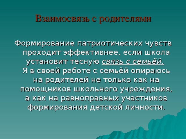 Взаимосвязь с родителями Формирование патриотических чувств проходит эффективнее, если школа установит тесную связь с семьёй.    Я в своей работе с семьёй опираюсь на родителей не только как на помощников школьного учреждения, а как на равноправных участников формирования детской личности. 
