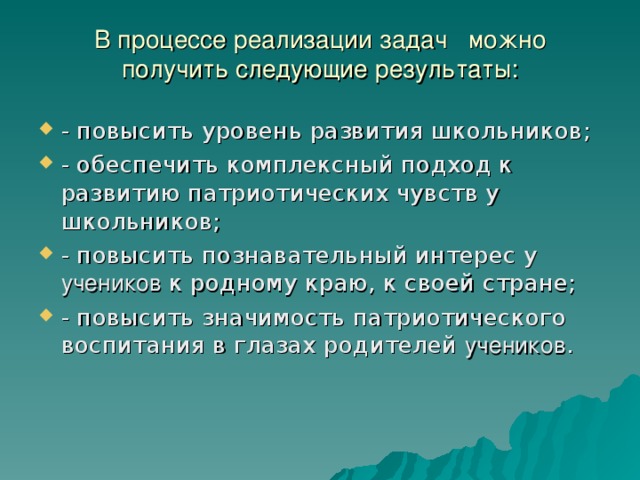 В процессе реализации задач можно получить следующие результаты:   - повысить уровень развития школьников; - обеспечить комплексный подход к развитию патриотических чувств у школьников; - повысить познавательный интерес у учеников к родному краю, к своей стране; - повысить значимость патриотического воспитания в глазах родителей учеников . 