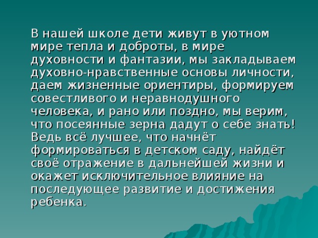  В нашей школе дети живут в уютном мире тепла и доброты, в мире духовности и фантазии, мы закладываем духовно-нравственные основы личности, даем жизненные ориентиры, формируем совестливого и неравнодушного человека, и рано или поздно, мы верим, что посеянные зерна дадут о себе знать! Ведь всё лучшее, что начнёт формироваться в детском саду, найдёт своё отражение в дальнейшей жизни и окажет исключительное влияние на последующее развитие и достижения ребенка. 