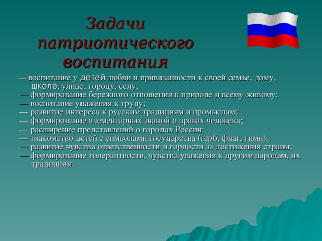 Задачи патриотического воспитания — воспитание у детей любви и привязанности к своей семье, дому, школе , улице, городу, селу; — формирование бережного отношения к природе и всему живому; — воспитание уважения к труду; — развитие интереса к русским традициям и промыслам; — формирование элементарных знаний о правах человека; — расширение представлений о городах России; — знакомство детей с символами государства (герб, флаг, гимн); — развитие чувства ответственности и гордости за достижения страны; — формирование толерантности, чувства уважения к другим народам, их традициям. 