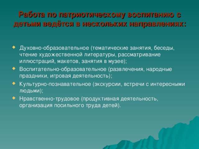 Работа по патриотическому воспитанию с детьми ведётся в нескольких направлениях: Духовно-образовательное (тематические занятия, беседы, чтение художественной литературы, рассматривание иллюстраций, макетов, занятия в музее); Воспитательно-образовательное (развлечения, народные праздники, игровая деятельность); Культурно-познавательное (экскурсии, встречи с интересными людьми); Нравственно-трудовое (продуктивная деятельность, организация посильного труда детей).   