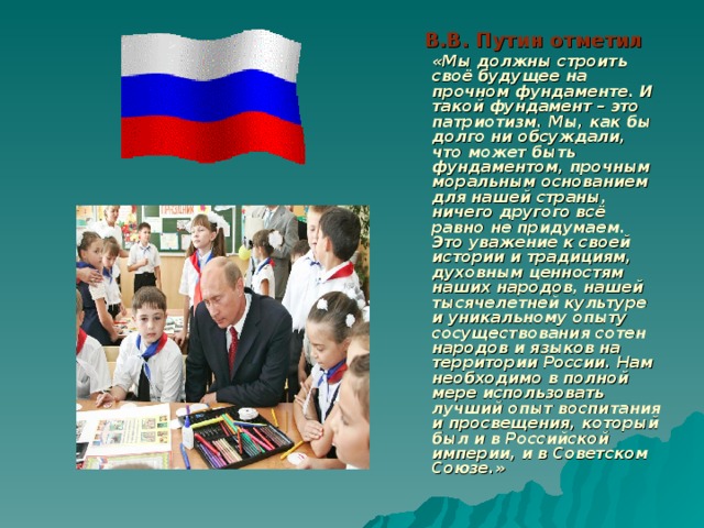 В.В. Путин отметил  «Мы должны строить своё будущее на прочном фундаменте. И такой фундамент – это патриотизм. Мы, как бы долго ни обсуждали, что может быть фундаментом, прочным моральным основанием для нашей страны, ничего другого всё равно не придумаем. Это уважение к своей истории и традициям, духовным ценностям наших народов, нашей тысячелетней культуре и уникальному опыту сосуществования сотен народов и языков на территории России. Нам необходимо в полной мере использовать лучший опыт воспитания и просвещения, который был и в Российской империи, и в Советском Союзе.»  