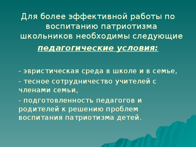 Для более эффективной работы по воспитанию патриотизма школьников необходимы следующие педагогические условия:   - эвристическая среда в школе и в семье,   - тесное сотрудничество учителей с членами семьи,   - подготовленность педагогов и родителей к решению проблем воспитания патриотизма детей. 