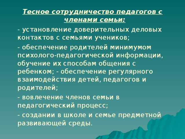 Тесное сотрудничество педагогов с членами семьи:    - установление доверительных деловых контактов с семьями учеников;  - обеспечение родителей минимумом психолого-педагогической информации, обучение их способам общения с ребенком; - обеспечение регулярного взаимодействия детей, педагогов и родителей;  - вовлечение членов семьи в педагогический процесс;  - создании в школе и семье предметной развивающей среды.  