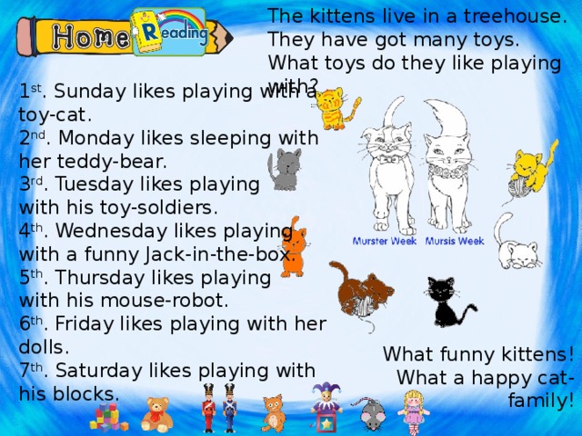 The kittens live in a treehouse. They have got many toys. What toys do they like playing with? 1 st . Sunday likes playing with a toy-cat. 2 nd . Monday likes sleeping with her teddy-bear. 3 rd . Tuesday likes playing with his toy-soldiers. 4 th . Wednesday likes playing with a funny Jack-in-the-box. 5 th . Thursday likes playing with his mouse-robot. 6 th . Friday likes playing with her dolls. 7 th . Saturday likes playing with his blocks. Подклеить наклейки с изображениями игрушек. What funny kittens! What a happy cat-family!  