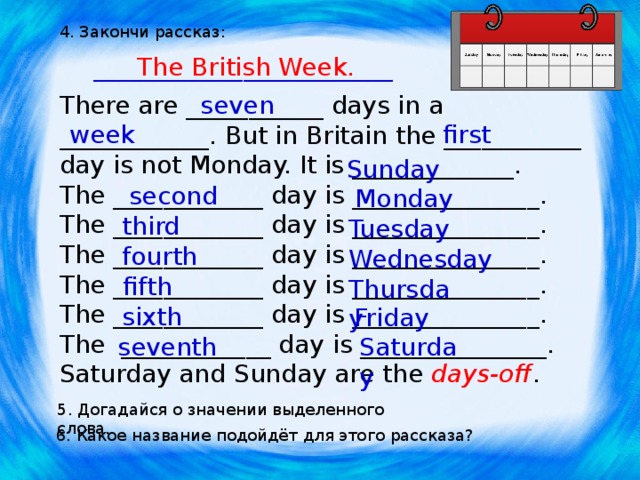 4. Закончи рассказ: ________________________ The British Week. seven There are ___________ days in a ____________. But in Britain the ___________ day is not Monday. It is _____________. The ____________ day is _______________. The ____________ day is _______________. The ____________ day is _______________. The ____________ day is _______________. The ____________ day is _______________. The ____________ day is _______________. Saturday and Sunday are the days-off . week first Sunday second Monday third Tuesday fourth Wednesday fifth Thursday sixth Friday seventh Saturday 5. Догадайся о значении выделенного слова. 6. Какое название подойдёт для этого рассказа? 