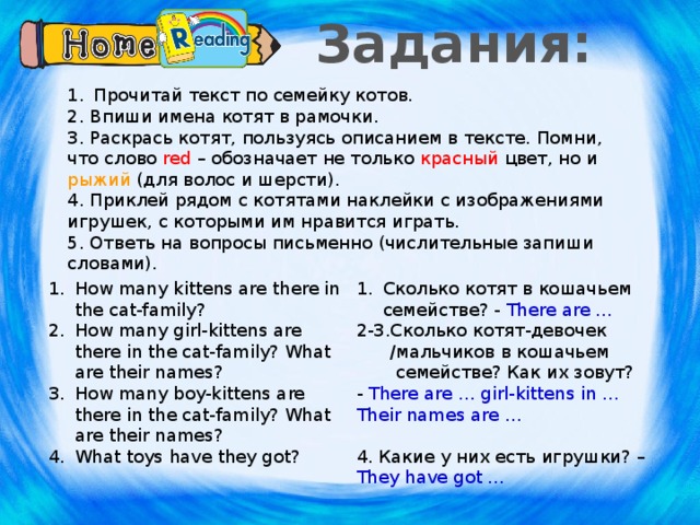Задания: Прочитай текст по семейку котов. 2. Впиши имена котят в рамочки. 3. Раскрась котят, пользуясь описанием в тексте. Помни, что слово red – обозначает не только красный цвет, но и рыжий (для волос и шерсти). 4. Приклей рядом с котятами наклейки с изображениями игрушек, с которыми им нравится играть. 5. Ответь на вопросы письменно (числительные запиши словами). How many kittens are there in the cat-family? How many girl-kittens are there in the cat-family? What are their names? How many boy-kittens are there in the cat-family? What are their names? What toys have they got? Сколько котят в кошачьем семействе? - There are … 2-3.Сколько котят-девочек  /мальчиков в кошачьем  семействе? Как их зовут? - There are … girl-kittens in … Their names are … 4. Какие у них есть игрушки? – They have got … Часть работы предполагается оставить для дома.  