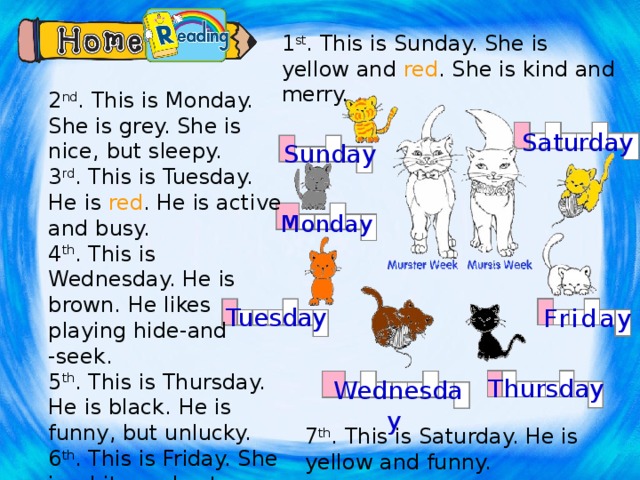 1 st . This is Sunday. She is yellow and red . She is kind and merry. 2 nd . This is Monday. She is grey. She is nice, but sleepy. 3 rd . This is Tuesday. He is red . He is active and busy. 4 th . This is Wednesday. He is brown. He likes playing hide-and -seek. 5 th . This is Thursday. He is black. He is funny, but unlucky. 6 th . This is Friday. She is white and cute. Saturday Sunday Monday Tuesday Friday Вписать в схемы имена котят. Thursday Wednesday 7 th . This is Saturday. He is yellow and funny.  