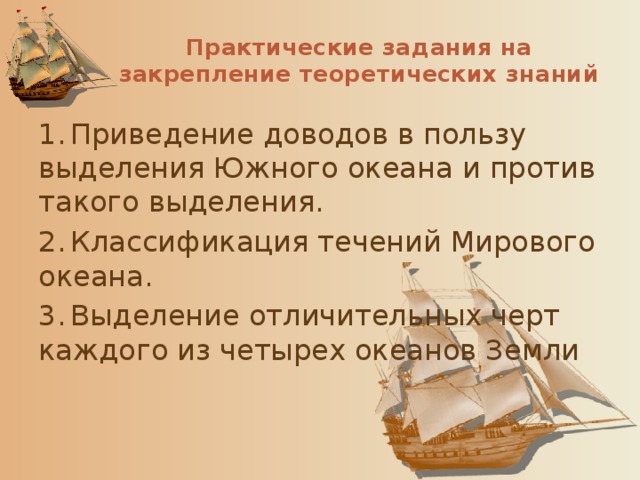 Практические задания на закрепление теоретических знаний 1.  Приведение доводов в пользу выделения Южного океана и против такого выделения. 2.  Классификация течений Мирового океана. 3.  Выделение отличительных черт каждого из четырех океанов Земли 