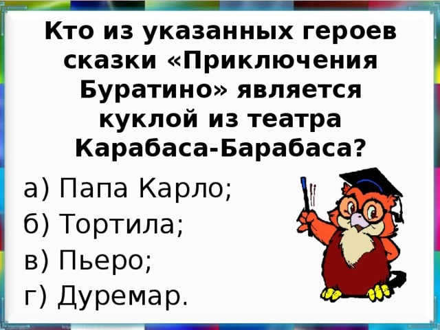 Кто из указанных героев сказки «Приключения Буратино» является куклой из театра Карабаса-Барабаса?   а) Папа Карло; б) Тортила; в) Пьеро; г) Дуремар.