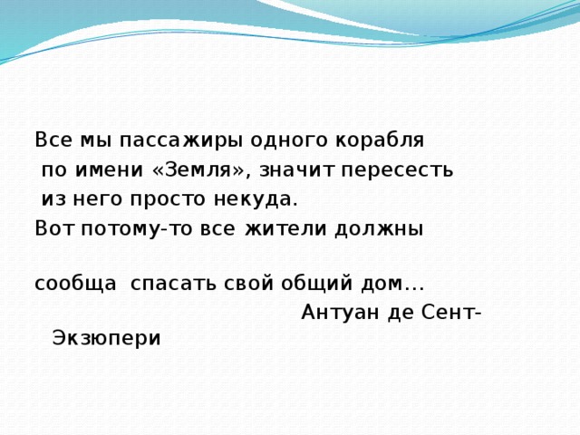 Все мы пассажиры одного корабля  по имени «Земля», значит пересесть  из него просто некуда. Вот потому-то все жители должны сообща спасать свой общий дом…  Антуан де Сент-Экзюпери