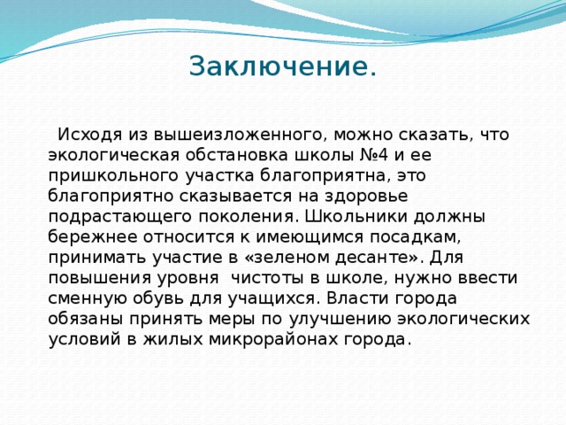 Заключение.     Исходя из вышеизложенного, можно сказать, что экологическая обстановка школы №4 и ее пришкольного участка благоприятна, это благоприятно сказывается на здоровье подрастающего поколения. Школьники должны бережнее относится к имеющимся посадкам, принимать участие в «зеленом десанте». Для повышения уровня чистоты в школе, нужно ввести сменную обувь для учащихся. Власти города обязаны принять меры по улучшению экологических условий в жилых микрорайонах города.   