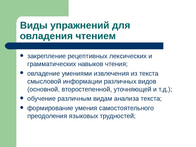 Виды упражнений для овладения чтением закрепление рецептивных лексических и грамматических навыков чтения; овладение умениями извлечения из текста смысловой информации различных видов (основной, второстепенной, уточняющей и т.д.); обучение различным видам анализа текста; формирование умения самостоятельного преодоления языковых трудностей; 