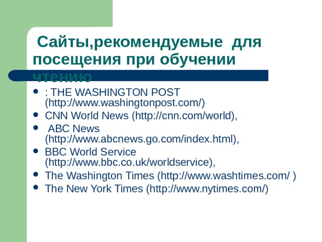  Сайты,рекомендуемые для посещения при обучении чтению : THE WASHINGTON POST (http://www.washingtonpost.com/) CNN World News (http://cnn.com/world),  ABC News (http://www.abcnews.go.com/index.html), BBC World Service (http://www.bbc.co.uk/worldservice), The Washington Times (http://www.washtimes.com/ ) The New York Times (http://www.nytimes.com/) 