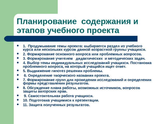 Планирование содержания и этапов учебного проекта 1. Продумывание темы проекта: выбирается раздел из учебного курса или нескольких курсов данной возрастной группы учащихся. 2. Формирование основного вопроса или проблемных вопросов. 3. Формирование учителем дидактических и методических задач. 4. Выбор темы индивидуальных исследований учащихся. Постановка проблемного вопроса, на который учащийся ищет ответ. 5. Выдвижение гипотез решения проблемы.  6. Определение творческого названия проекта. 7. Формирование групп для проведения исследований и определения формы представления результатов. 8. Обсуждение плана работы, возможных источников, вопросов защиты авторских прав.  9. Самостоятельная работа учащихся. 10. Подготовка учащимися к презентации. 11. Защита полученных результатов. 
