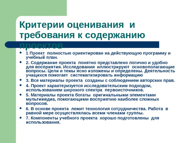 Критерии оценивания и требования к содержанию проектов 1 Проект полностью ориентирован на действующую программу и учебный план. 2. Содержание проекта понятно представлено логично и удобно для восприятия. Исследования иллюстрируют основополагающие вопросы. Цели и темы ясно изложены и определены. Деятельность учащихся помогает систематизировать информацию 3. Все материалы проекта созданы с соблюдением авторских прав. 4. Проект характеризуется исследовательским подходом, использованием широкого спектра первоисточников. 5. Материалы проекта богаты оригинальными элементами мультимедиа, помогающими восприятию наиболее сложных вопросов. 6. В основе проекта лежит технология сотрудничества. Работа в равной мере осуществлялась всеми членами группы. 7. Компоненты учебного проекта хорошо подготовлены для использования. 
