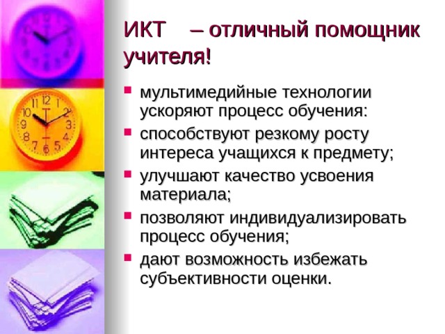 ИКТ    – отличный помощник учителя! мультимедийные технологии ускоряют процесс обучения: способствуют резкому росту интереса учащихся к предмету; улучшают качество усвоения материала; позволяют индивидуализировать процесс обучения; дают возможность избежать субъективности оценки. 