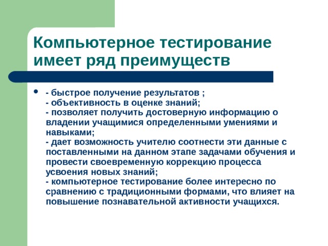 Компьютерное тестирование имеет ряд преимуществ - быстрое получение результатов ;  - объективность в оценке знаний;  - позволяет получить достоверную информацию о владении учащимися определенными умениями и навыками;  - дает возможность учителю соотнести эти данные с поставленными на данном этапе задачами обучения и провести своевременную коррекцию процесса усвоения новых знаний;  - компьютерное тестирование более интересно по сравнению с традиционными формами, что влияет на повышение познавательной активности учащихся.  