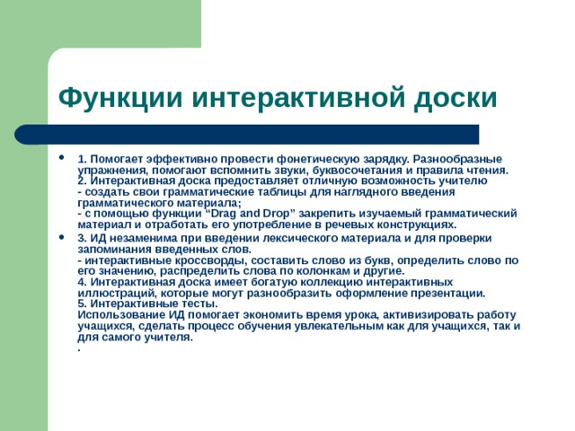 Функции интерактивной доски 1. Помогает эффективно провести фонетическую зарядку. Разнообразные упражнения, помогают вспомнить звуки, буквосочетания и правила чтения.  2. Интерактивная доска предоставляет отличную возможность учителю  - создать свои грамматические таблицы для наглядного введения грамматического материала;  - с помощью функции “Drag and Drop” закрепить изучаемый грамматический материал и отработать его употребление в речевых конструкциях. 3. ИД незаменима при введении лексического материала и для проверки запоминания введенных слов.  - интерактивные кроссворды, составить слово из букв, определить слово по его значению, распределить слова по колонкам и другие.  4. Интерактивная доска имеет богатую коллекцию интерактивных иллюстраций, которые могут разнообразить оформление презентации.  5. Интерактивные тесты.  Использование ИД помогает экономить время урока, активизировать работу учащихся, сделать процесс обучения увлекательным как для учащихся, так и для самого учителя.  .    