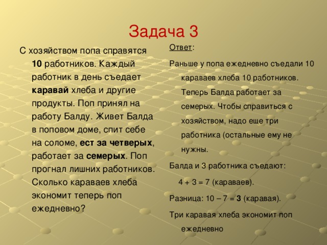 Задача 3 Ответ : Раньше у попа ежедневно съедали 10 караваев хлеба 10 работников. Теперь Балда работает за семерых. Чтобы справиться с хозяйством, надо еще три работника (остальные ему не нужны. Балда и 3 работника съедают:  4 + 3 = 7 (караваев). Разница: 10 – 7 = 3 (каравая). Три каравая хлеба экономит поп ежедневно С хозяйством попа справятся 10 работников. Каждый работник в день съедает каравай хлеба и другие продукты. Поп принял на работу Балду. Живет Балда в поповом доме, спит себе на соломе, ест за четверых , работает за семерых . Поп прогнал лишних работников. Сколько караваев хлеба экономит теперь поп ежедневно? 