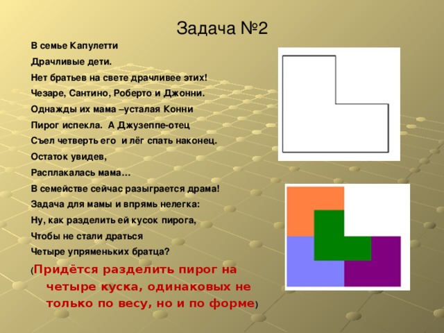 Задача № 2 В семье Капулетти Драчливые дети. Нет братьев на свете драчливее этих! Чезаре, Сантино, Роберто и Джонни. Однажды их мама –усталая Конни Пирог испекла. А Джузеппе-отец Съел четверть его и лёг спать наконец. Остаток увидев, Расплакалась мама… В семействе сейчас разыграется драма! Задача для мамы и впрямь нелегка: Ну, как разделить ей кусок пирога, Чтобы не стали драться Четыре упряменьких братца? ( Придётся разделить пирог на четыре куска, одинаковых не только по весу, но и по форме )  