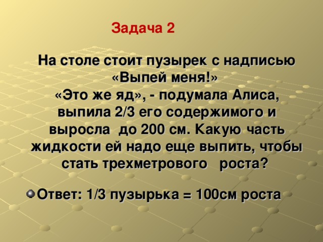 Задача 2 На столе стоит пузырек с надписью «Выпей меня!»  «Это же яд», - подумала Алиса, выпила 2/3 его содержимого и выросла до 200 см. Какую часть жидкости ей надо еще выпить, чтобы стать трехметрового роста? Ответ: 1/3 пузырька = 100см роста  