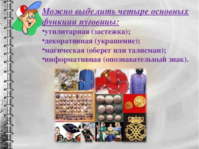 Можно выделить четыре основных функции пуговицы: утилитарная (застежка); декоративная (украшение); магическая (оберег или талисман); информативная (опознавательный знак). 