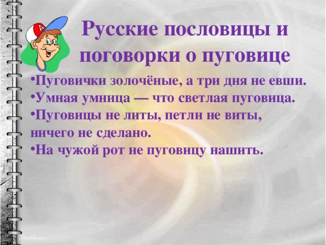 Русские пословицы и поговорки о пуговице  Пуговички золочёные, а три дня не евши. Умная умница — что светлая пуговица. Пуговицы не литы, петли не виты, ничего не сделано. На чужой рот не пуговицу нашить. 