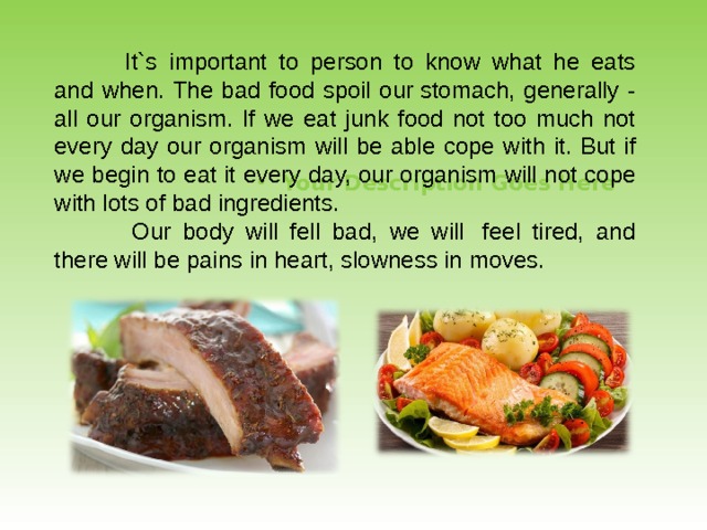  It`s important to person to know what he eats and when. The bad food spoil our stomach, generally - all our organism. If we eat junk food not too much not every day our organism will be able cope with it. But if we begin to eat it every day, our organism will not cope with lots of bad ingredients.     Our body will fell bad, we will  feel tired, and there will be pains in heart, slowness in moves. Your Description Goes Here  