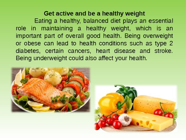 Get active and be a healthy weight  Eating a healthy, balanced diet plays an essential role in maintaining a healthy weight, which is an important part of overall good health. Being overweight or obese can lead to health conditions such as type 2 diabetes, certain cancers, heart disease and stroke. Being underweight could also affect your health. 