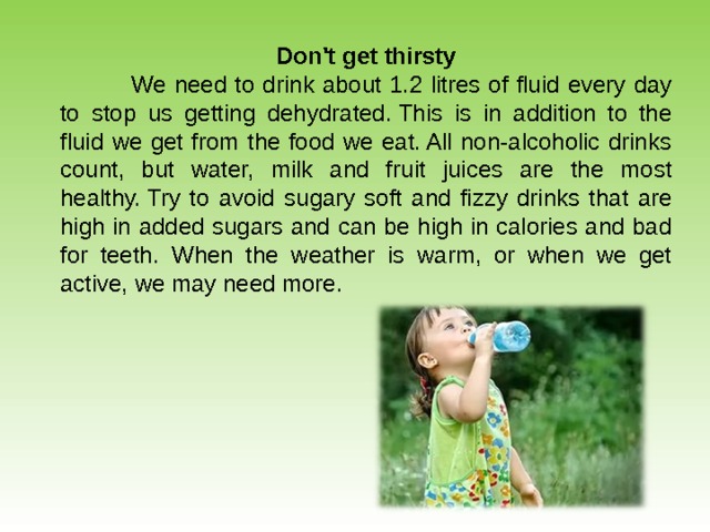 Don't get thirsty  We need to drink about 1.2 litres of fluid every day to stop us getting dehydrated. This is in addition to the fluid we get from the food we eat. All non-alcoholic drinks count, but water, milk and fruit juices are the most healthy. Try to avoid sugary soft and fizzy drinks that are high in added sugars and can be high in calories and bad for teeth. When the weather is warm, or when we get active, we may need more.   