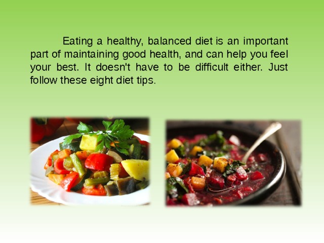 Eating a healthy, balanced diet is an important part of maintaining good health, and can help you feel your best. It doesn't have to be difficult either. Just follow these eight diet tips . 