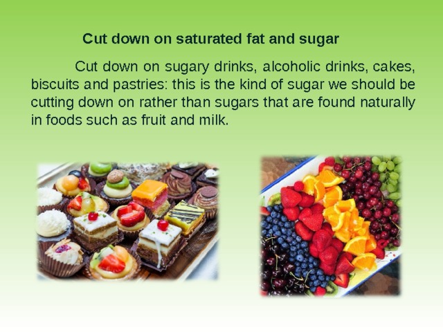 Cut down on saturated fat and sugar  Cut down on sugary drinks, alcoholic drinks, cakes, biscuits and pastries: this is the kind of sugar we should be cutting down on rather than sugars that are found naturally in foods such as fruit and milk. 