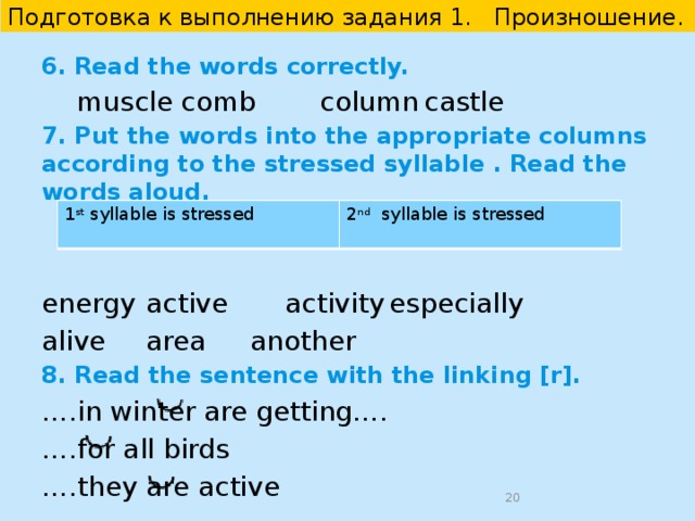 Подготовка к выполнению задания 1. Произношение. 3. Read the words aloud. Take into consideration the rules of reading of the highlighted letters. 1)  lo ng   fighti ng   getti ng   keepi ng 2)  en ough   th ough   b ough t   thr ough 3)  fi gh t    ti gh ten   ei gh t   li gh t  4. Read the words aloud. Pay attention to the pronunciation of the highlighted letters. 1)  w arm   w orst   w inter   w ay 2)  th rough    th ough   wea th er   ano th er 5. In the text, read the words with the underlined endings: – s;  -ed correctly.  