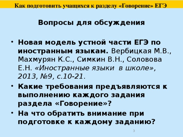  Как подготовить учащихся к разделу «Говорение» ЕГЭ     Вопросы для обсуждения  Новая модель устной части ЕГЭ по иностранным языкам. Вербицкая М.В., Махмурян К.С., Симкин В.Н., Соловова Е.Н.  «Иностранные языки в школе», 2013, №9, с.10-21. Какие требования предъявляются к выполнению каждого задания раздела «Говорение»? На что обратить внимание при подготовке к каждому заданию?  