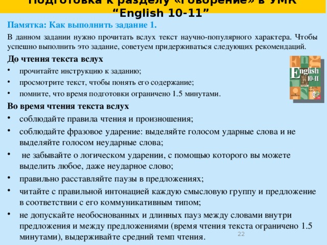 Подготовка к выполнению задания 1.  Интонация . 1. Read the sentences aloud. Pay attention to stressed and unstressed words. Explain why the underlined words are stressed. The worst  prob lems for birds in win ter are get ting e nough  heat and hold ing on to the heat once it is made . Just as you  shiv er to keep  warm , so  do birds . 2. Read the sentences aloud. Pay attention to the rising intonation. Explain why it is used in each case. The heat that you / make   is made  most ly in your \ mus cles.  So one  way of keep ing / warm  is to move a/ bout ,  use your \ mus cles.   When your bo dy needs /heat ,  the mus cles tight en and loos en \ quick ly.  3.  Read the sentences aloud. Explain the usage of the logical intonation. These are prob lems for \ all  birds .  But birds have \ ma ny ways of fight ing the cold .   