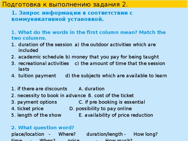  Подготовка к выполнению задания 2 в УМК “English 10-11”    Unit 3. Lesson 2. Ex.4. You are considering visiting the music festival and now you are calling to find more information. In 1.5 minutes you are to ask five direct questions to find out the following:   1) date of the beginning 2) participants/headliners 3) accommodation 4) price 5) discounts for students   
