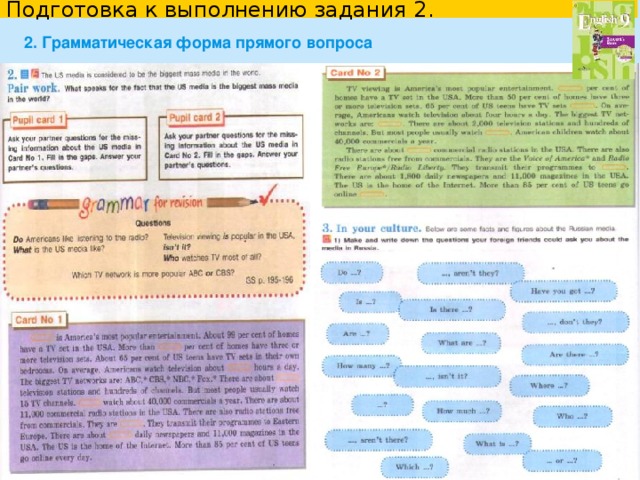Подготовка к выполнению задания 2. 2. Грамматическая форма прямого вопроса Type of question General questions  Is there a sauna in the hotel?     Is it possible to buy tickets online?    Do the buses run frequently?     Can I buy a ticket online? Special questions   What time   do   tours   start ?     How long   does  the tour   last ?     When   does  the tour   begin ? Tense and Voice What activities are available? (Present Simple) What activities are  offered ? (Present Simple Passive) What activities will we take part in? (Future Simple) What activities will  be  offered ? (Future Simple Passive)  