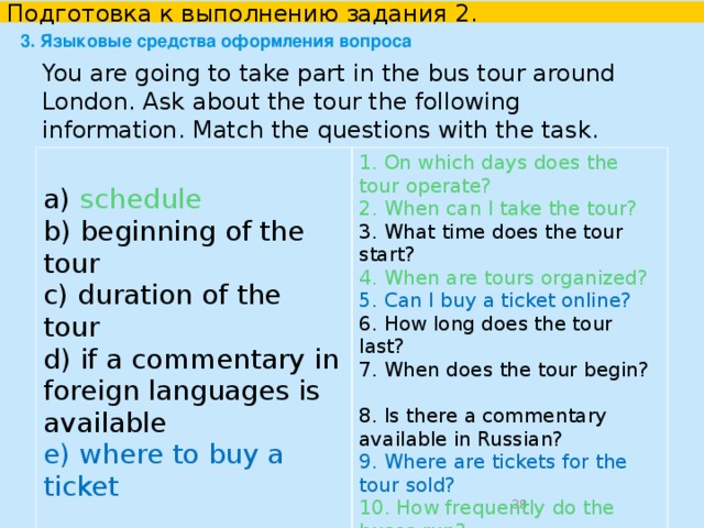 Подготовка к выполнению задания 2. 3. Языковые средства оформления вопроса price     How much is the ticket? How much does the ticket cost? What is the price of the ticket?  discounts for students   Are there any discounts for students? Do you give/provide/offer a discount for students? Can I get a discount if I am a student? Can I buy a ticket at a reduced price?  