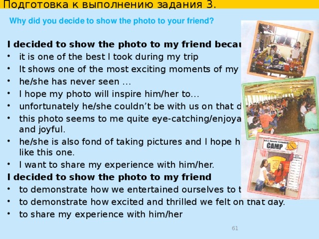 Подготовка к выполнению задания 3. Why did you take the photo? I took this photo -to memorize one of the best days of my holidays -to show it to my parents who were not with me that day -to show proof that I indeed saw (the place or object) in person -to capture the exciting moment of /the remarkable scene of -so that I can take a look at … whenever I want. I took this photo because I always take photos when I visit new places. I like to shoot everything that interests me. I like taking pictures of people who I am travelling with. I like to take scenery pictures. my friend asked me to photograph his/her in front of …   