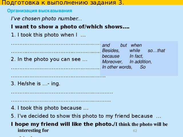 Подготовка к выполнению задания 3. Why did you decide to show the photo to your friend? I decided to show the photo to my friend because it is one of the best I took during my trip It shows one of the most exciting moments of my trip he/she has never seen … I hope my photo will inspire him/her to… unfortunately he/she couldn’t be with us on that day. this photo seems to me quite eye-catching/enjoyable/positive and joyful. he/she is also fond of taking pictures and I hope he/she will like this one. I want to share my experience with him/her. I decided to show the photo to my friend to demonstrate how we entertained ourselves to the fullest. to demonstrate how excited and thrilled we felt on that day. to share my experience with him/her  
