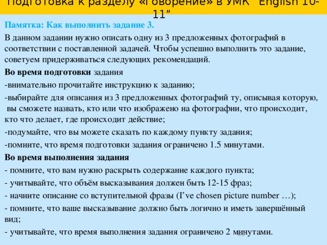Подготовка к выполнению задания 3. Организация высказывания I’ve chosen photo number... I want to show a photo of/which shows…. 1. I took this photo when I …    ……………………………………………… .. ……………………………………………… .. 2. In the photo you can see … ……………………………………………… .. ……………………………………………… .. 3. He/she is …- ing. …………………………………………………… ………………………………………………… .. 4. I took this photo because … 5. I’ve decided to show this photo to my friend because … I hope my friend will like the photo./ I think the photo will be interesting for my friend. and   but  when Besides,  while  so…that because  In fact, Moreover,  In addition, In other words,  So   