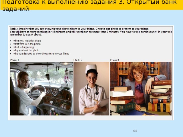  Подготовка к разделу «Говорение» в УМК “English 10-11”   Памятка: Как выполнить задание 3. В данном задании нужно описать одну из 3 предложенных фотографий в соответствии с поставленной задачей. Чтобы успешно выполнить это задание, советуем придерживаться следующих рекомендаций. Во время подготовки задания -внимательно прочитайте инструкцию к заданию; -выбирайте для описания из 3 предложенных фотографий ту, описывая которую, вы сможете назвать, кто или что изображено на фотографии, что происходит, кто что делает, где происходит действие; -подумайте, что вы можете сказать по каждому пункту задания; -помните, что время подготовки задания ограничено 1.5 минутами. Во время выполнения задания - помните, что вам нужно раскрыть содержание каждого пункта; - учитывайте, что объём высказывания должен быть 12-15 фраз; - начните описание со вступительной фразы (I’ve chosen picture number …); - помните, что ваше высказывание должно быть логично и иметь завершённый вид; - учитывайте, что время выполнения задания ограничено 2 минутами.    