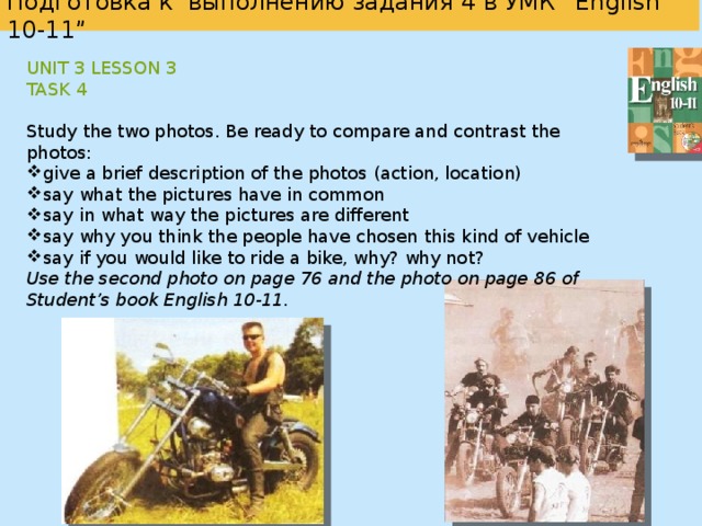   Подготовка к выполнению задания 4 в УМК “English 10-11”     Unit 1 Lesson 2 Task 4 Study the two photos. Be ready to compare and contrast the photos: give a brief description of the photos (action, location) say what the pictures have in common say in what way the pictures are different say which way of spending your holidays at the seaside you’d prefer explain why  Use the second photo on page 9 and the second photo on page 10 of Student’s book English 10-11.  