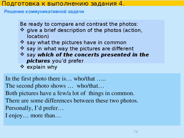   Подготовка к выполнению задания 4 в УМК “English 10-11”    Unit 3 Lesson 3 Task 4 Study the two photos. Be ready to compare and contrast the photos: give a brief description of the photos (action, location) say what the pictures have in common say in what way the pictures are different say why you think the people have chosen this kind of vehicle say if you would like to ride a bike, why? why not? Use the second photo on page 76 and the photo on page 86 of Student’s book English 10-11.  