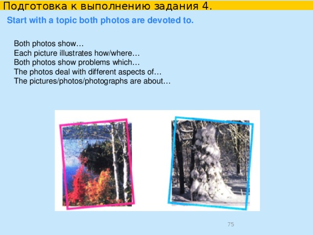 Подготовка к выполнению задания 4. Решение коммуникативной задачи    Be ready to compare and contrast the photos: give a brief description of the photos (action, location) say what the pictures have in common say in what way the pictures are different say which of the concerts presented in the pictures you’d prefer explain why In the first photo there is… who/that ….. The second photo shows … who/that… Both pictures have a few/a lot of things in common. There are some differences between these two photos. Personally, I’d prefer… I enjoy… more than…    